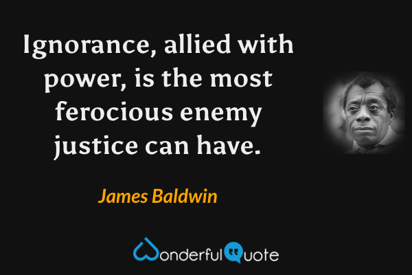 Ignorance, allied with power, is the most ferocious enemy justice can have. - James Baldwin quote.