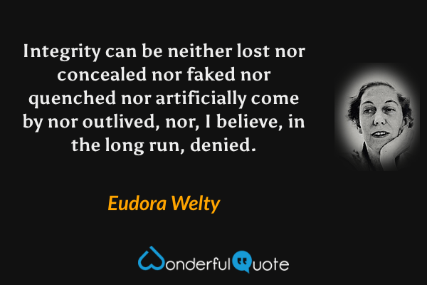 Integrity can be neither lost nor concealed nor faked nor quenched nor artificially come by nor outlived, nor, I believe, in the long run, denied. - Eudora Welty quote.