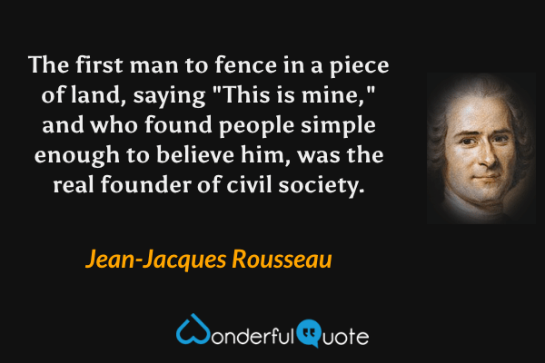 The first man to fence in a piece of land, saying "This is mine," and who found people simple enough to believe him, was the real founder of civil society. - Jean-Jacques Rousseau quote.