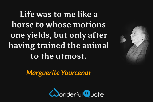 Life was to me like a horse to whose motions one yields, but only after having trained the animal to the utmost. - Marguerite Yourcenar quote.