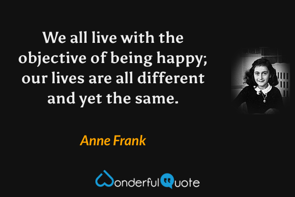 We all live with the objective of being happy; our lives are all different and yet the same. - Anne Frank quote.
