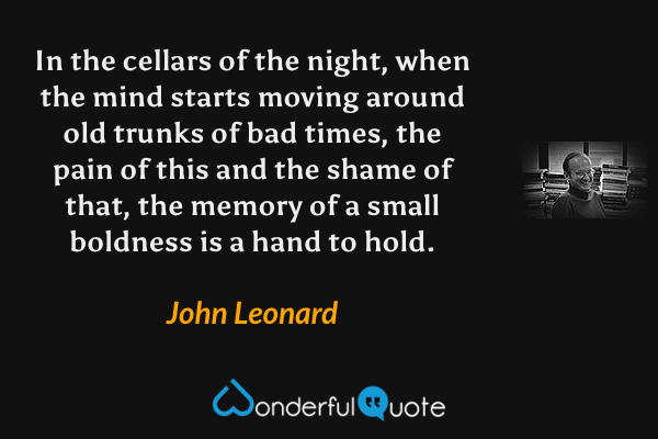 In the cellars of the night, when the mind starts moving around old trunks of bad times, the pain of this and the shame of that, the memory of a small boldness is a hand to hold. - John Leonard quote.