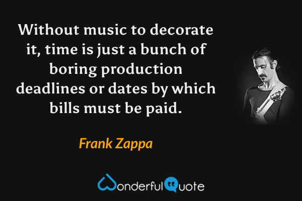 Without music to decorate it, time is just a bunch of boring production deadlines or dates by which bills must be paid. - Frank Zappa quote.