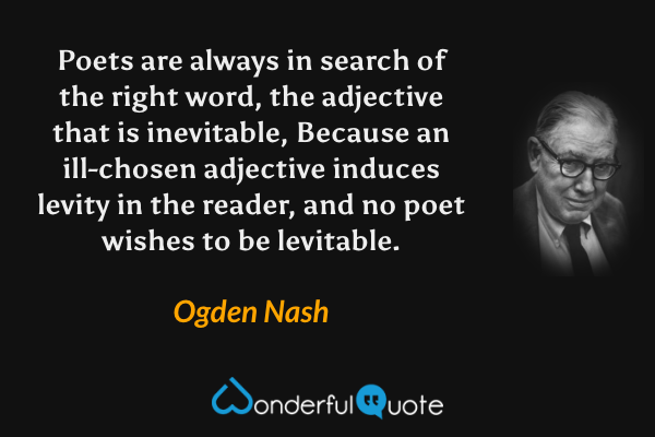 Poets are always in search of the right word, the adjective that is inevitable,
Because an ill-chosen adjective induces levity in the reader, and no poet wishes to be levitable. - Ogden Nash quote.