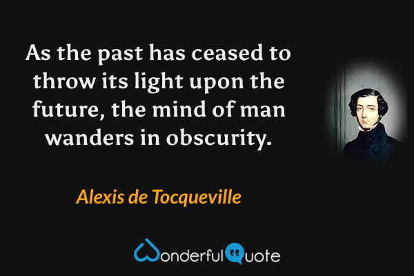 As the past has ceased to throw its light upon the future, the mind of man wanders in obscurity. - Alexis de Tocqueville quote.