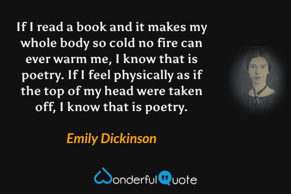 If I read a book and it makes my whole body so cold no fire can ever warm me, I know that is poetry. If I feel physically as if the top of my head were taken off, I know that is poetry. - Emily Dickinson quote.