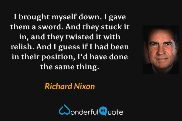 I brought myself down.  I gave them a sword.  And they stuck it in, and they twisted it with relish. And I guess if I had been in their position, I'd have done the same thing. - Richard Nixon quote.