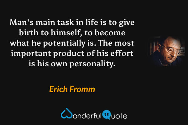Man's main task in life is to give birth to himself, to become what he potentially is.  The most important product of his effort is his own personality. - Erich Fromm quote.