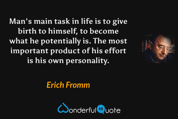 Man's main task in life is to give birth to himself, to become what he potentially is. The most important product of his effort is his own personality. - Erich Fromm quote.