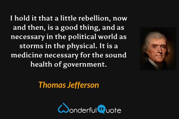 I hold it that a little rebellion, now and then, is a good thing, and as necessary in the political world as storms in the physical.  It is a medicine necessary for the sound health of government. - Thomas Jefferson quote.