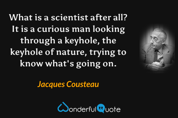 What is a scientist after all?  It is a curious man looking through a keyhole, the keyhole of nature, trying to know what's going on. - Jacques Cousteau quote.