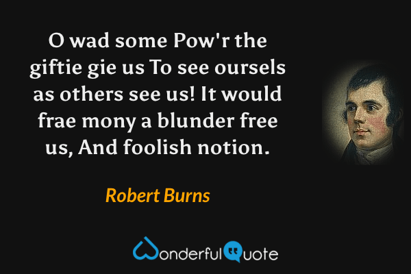 O wad some Pow'r the giftie gie us
To see oursels as others see us!
It would frae mony a blunder free us,
And foolish notion. - Robert Burns quote.