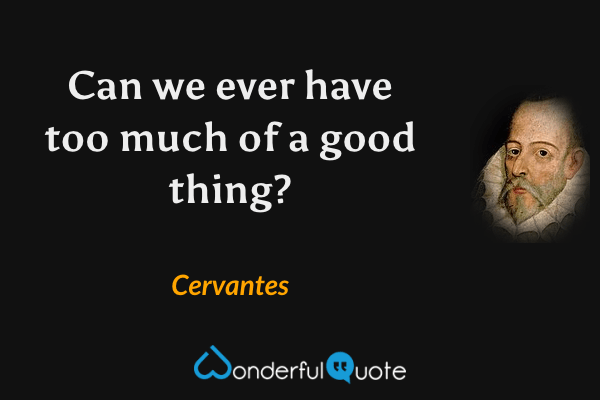 Can we ever have too much of a good thing? - Cervantes quote.