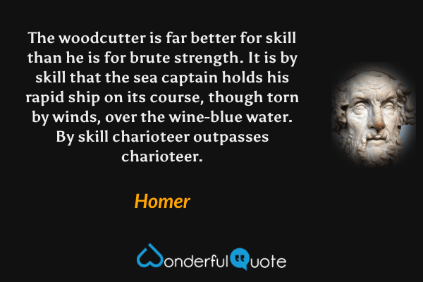 The woodcutter is far better for skill than he is for brute strength.
It is by skill that the sea captain holds his rapid ship
on its course, though torn by winds, over the wine-blue water.
By skill charioteer outpasses charioteer. - Homer quote.