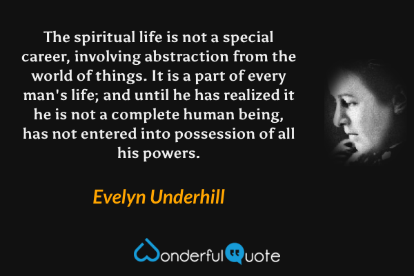 The spiritual life is not a special career, involving abstraction from the world of things. It is a part of every man's life; and until he has realized it he is not a complete human being, has not entered into possession of all his powers. - Evelyn Underhill quote.