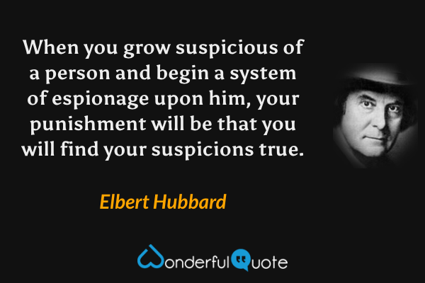 When you grow suspicious of a person and begin a system of espionage upon him, your punishment will be that you will find your suspicions true. - Elbert Hubbard quote.