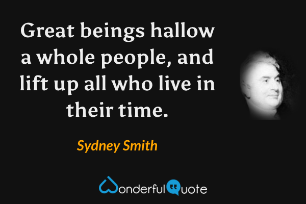 Great beings hallow a whole people, and lift up all who live in their time. - Sydney Smith quote.