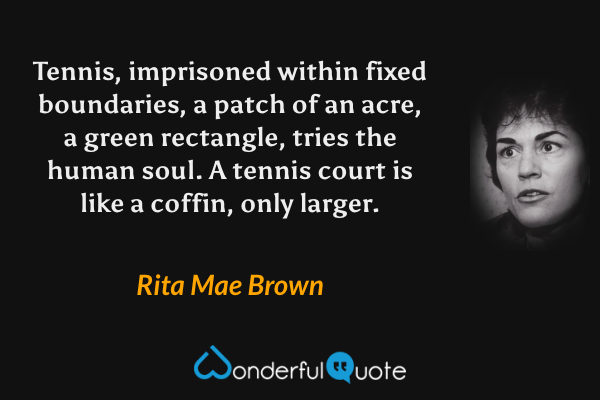 Tennis, imprisoned within fixed boundaries, a patch of an acre, a green rectangle, tries the human soul. A tennis court is like a coffin, only larger. - Rita Mae Brown quote.