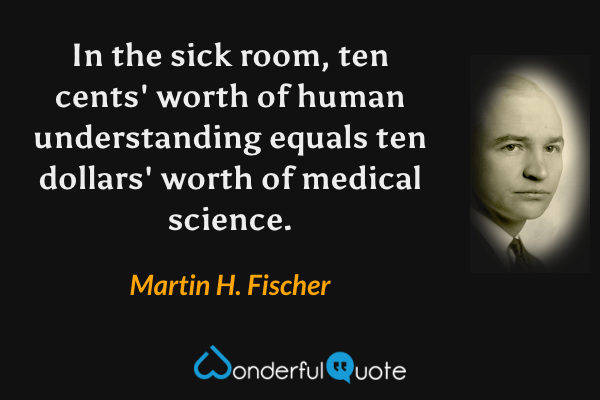 In the sick room, ten cents' worth of human understanding equals ten dollars' worth of medical science. - Martin H. Fischer quote.