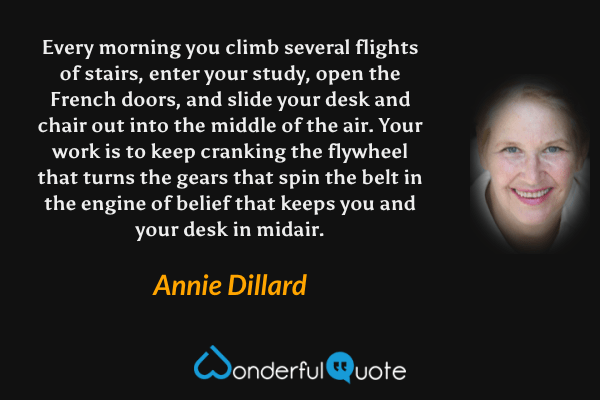 Every morning you climb several flights of stairs, enter your study, open the French doors, and slide your desk and chair out into the middle of the air. Your work is to keep cranking the flywheel that turns the gears that spin the belt in the engine of belief that keeps you and your desk in midair. - Annie Dillard quote.