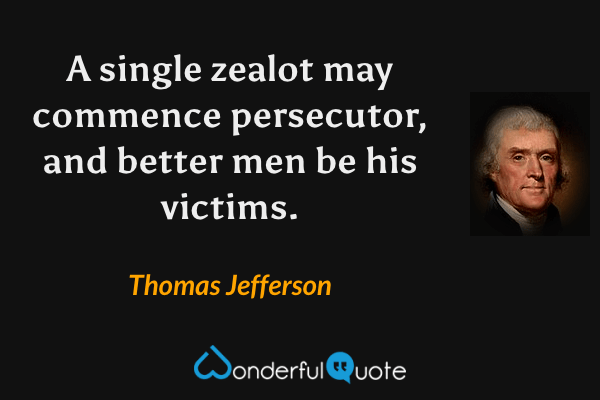 A single zealot may commence persecutor, and better men be his victims. - Thomas Jefferson quote.