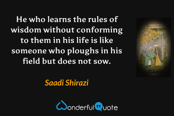 He who learns the rules of wisdom without conforming to them in his life is like someone who ploughs in his field but does not sow. - Saadi Shirazi quote.