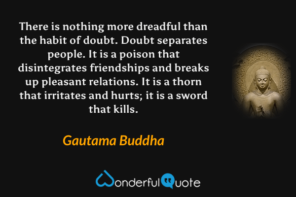 There is nothing more dreadful than the habit of doubt. Doubt separates people. It is a poison that disintegrates friendships and breaks up pleasant relations. It is a thorn that irritates and hurts; it is a sword that kills. - Gautama Buddha quote.
