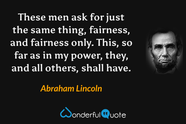 These men ask for just the same thing, fairness, and fairness only. This, so far as in my power, they, and all others, shall have. - Abraham Lincoln quote.