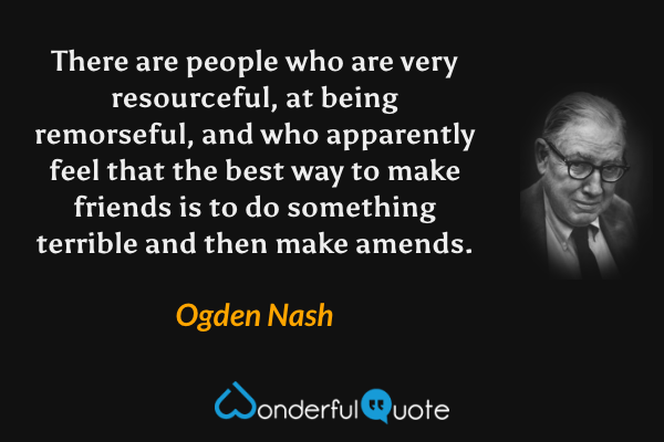 There are people who are very resourceful, 
at being remorseful, 
and who apparently feel that the best way to make friends 
is to do something terrible and then make amends. - Ogden Nash quote.