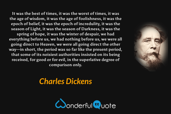 Charles Dickens Quote: “It was the best of times, it was the worst of times,  it was the age of wisdom, it was the age of foolishness, it was the”