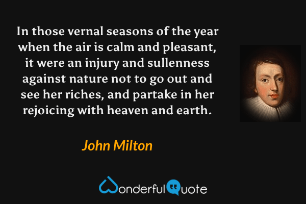 In those vernal seasons of the year when the air is calm and pleasant, it were an injury and sullenness against nature not to go out and see her riches, and partake in her rejoicing with heaven and earth. - John Milton quote.