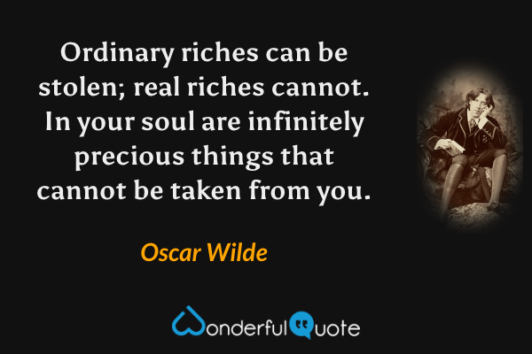 Ordinary riches can be stolen; real riches cannot. In your soul are infinitely precious things that cannot be taken from you. - Oscar Wilde quote.