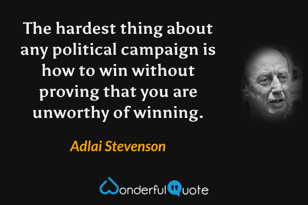The hardest thing about any political campaign is how to win without proving that you are unworthy of winning. - Adlai Stevenson quote.