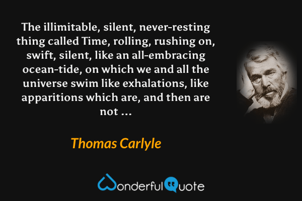 The illimitable, silent, never-resting thing called Time, rolling, rushing on, swift, silent, like an all-embracing ocean-tide, on which we and all the universe swim like exhalations, like apparitions which are, and then are not ... - Thomas Carlyle quote.