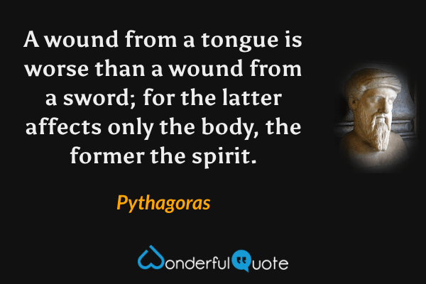 A wound from a tongue is worse than a wound from a sword; for the latter affects only the body, the former the spirit. - Pythagoras quote.