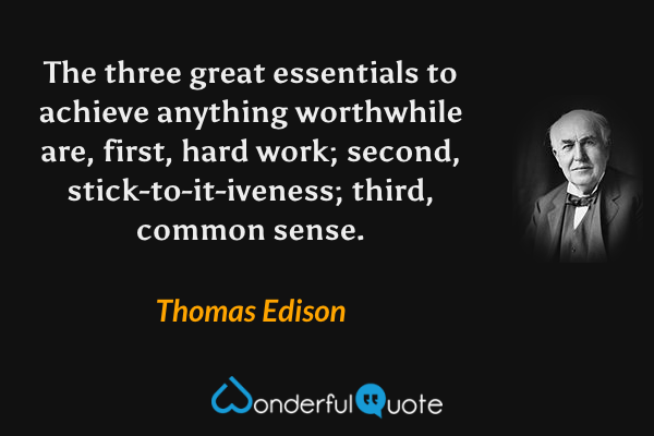 The three great essentials to achieve anything worthwhile are, first, hard work; second, stick-to-it-iveness; third, common sense. - Thomas Edison quote.