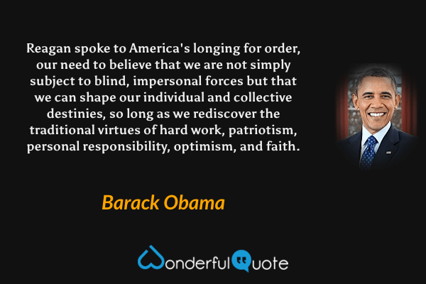 Reagan spoke to America's longing for order, our need to believe that we are not simply subject to blind, impersonal forces but that we can shape our individual and collective destinies, so long as we rediscover the traditional virtues of hard work, patriotism, personal responsibility, optimism, and faith. - Barack Obama quote.