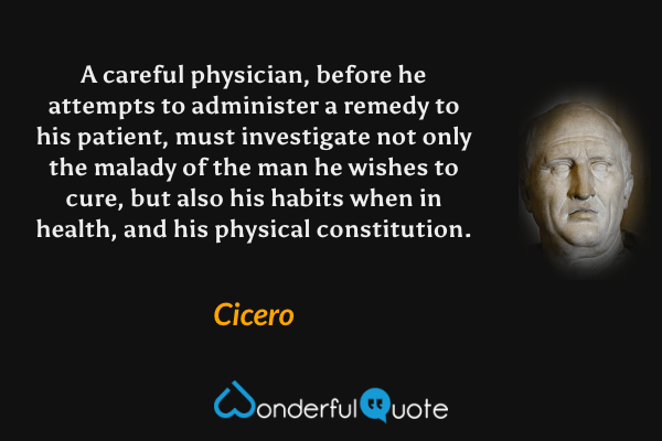 A careful physician, before he attempts to administer a remedy to his patient, must investigate not only the malady of the man he wishes to cure, but also his habits when in health, and his physical constitution. - Cicero quote.