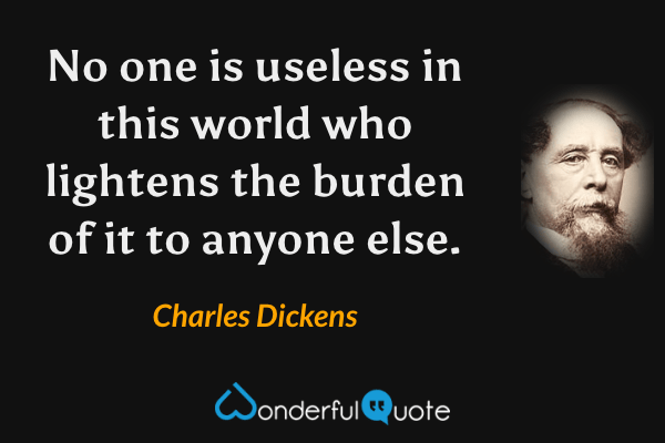 No one is useless in this world who lightens the burden of it to anyone else. - Charles Dickens quote.