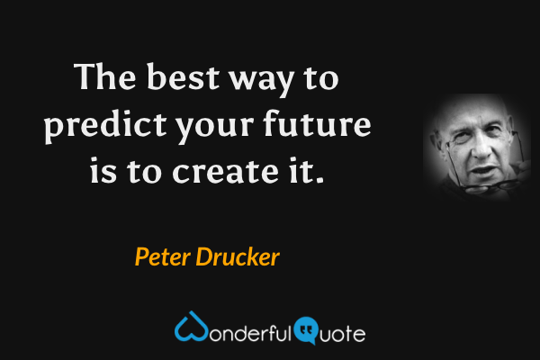 The best way to predict your future is to create it. - Peter Drucker quote.
