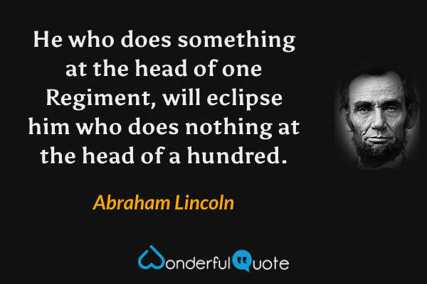 He who does something at the head of one Regiment, will eclipse him who does nothing at the head of a hundred. - Abraham Lincoln quote.