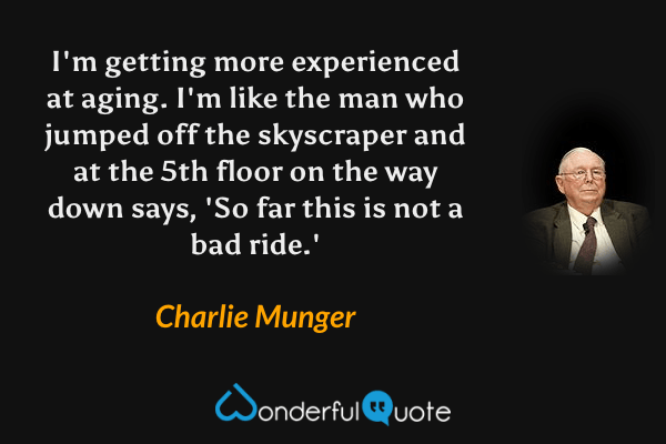 I'm getting more experienced at aging. I'm like the man who jumped off the skyscraper and at the 5th floor on the way down says, 'So far this is not a bad ride.' - Charlie Munger quote.