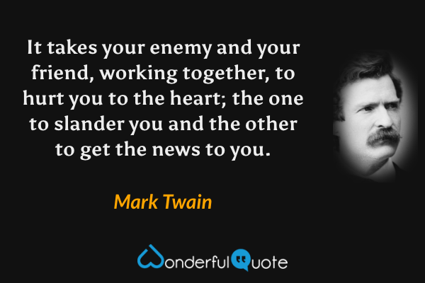 It takes your enemy and your friend, working together, to hurt you to the heart; the one to slander you and the other to get the news to you. - Mark Twain quote.
