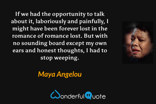If we had the opportunity to talk about it, laboriously and painfully, I might have been forever lost in the romance of romance lost. But with no sounding board except my own ears and honest thoughts, I had to stop weeping. - Maya Angelou quote.