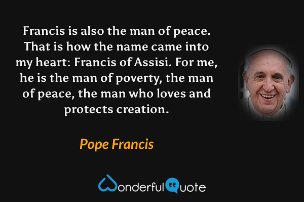Francis is also the man of peace. That is how the name came into my heart: Francis of Assisi. For me, he is the man of poverty, the man of peace, the man who loves and protects creation. - Pope Francis quote.