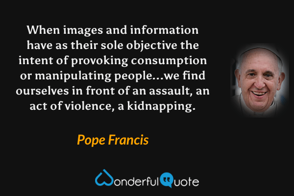 When images and information have as their sole objective the intent of provoking consumption or manipulating people...we find ourselves in front of an assault, an act of violence, a kidnapping. - Pope Francis quote.