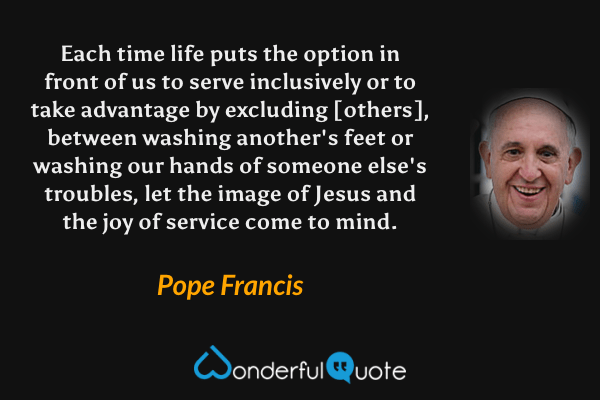 Each time life puts the option in front of us to serve inclusively or to take advantage by excluding [others], between washing another's feet or washing our hands of someone else's troubles, let the image of Jesus and the joy of service come to mind. - Pope Francis quote.