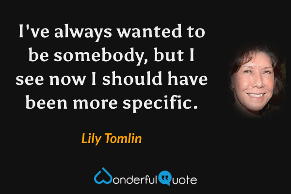 I've always wanted to be somebody, but I see now I should have been more specific. - Lily Tomlin quote.
