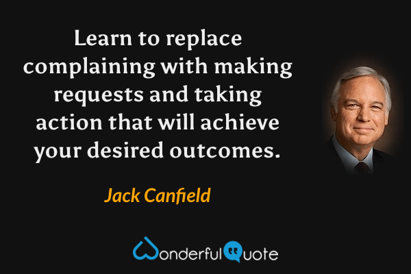 Learn to replace complaining with making requests and taking action that will achieve your desired outcomes. - Jack Canfield quote.