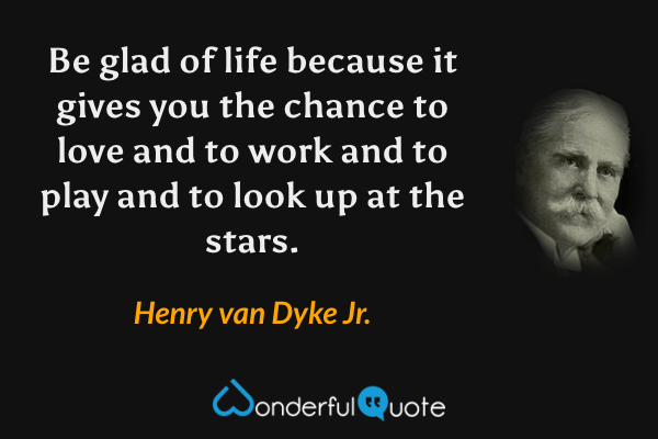 Be glad of life because it gives you the chance to love and to work and to play and to look up at the stars. - Henry van Dyke Jr. quote.